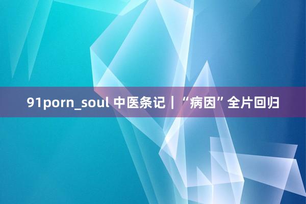 91porn_soul 中医条记｜“病因”全片回归