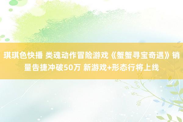 琪琪色快播 类魂动作冒险游戏《蟹蟹寻宝奇遇》销量告捷冲破50万 新游戏+形态行将上线