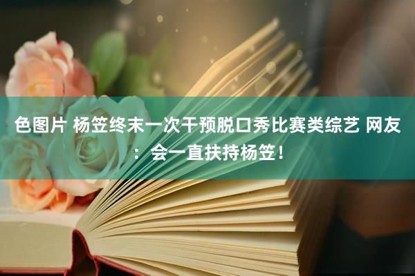 色图片 杨笠终末一次干预脱口秀比赛类综艺 网友：会一直扶持杨笠！