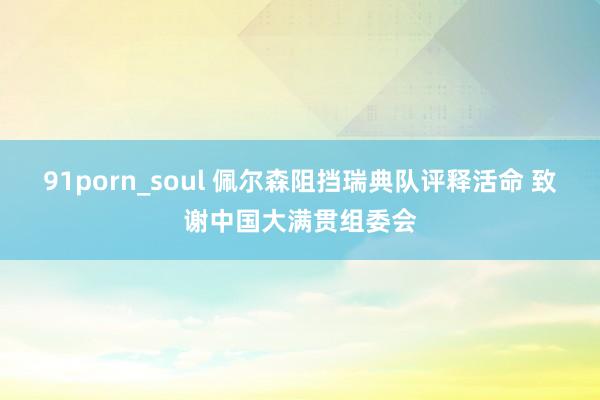 91porn_soul 佩尔森阻挡瑞典队评释活命 致谢中国大满贯组委会