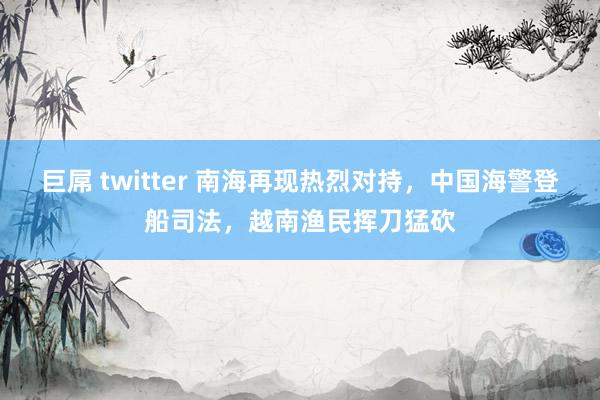 巨屌 twitter 南海再现热烈对持，中国海警登船司法，越南渔民挥刀猛砍