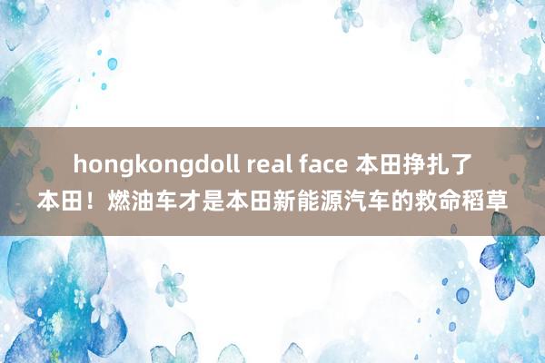 hongkongdoll real face 本田挣扎了本田！燃油车才是本田新能源汽车的救命稻草