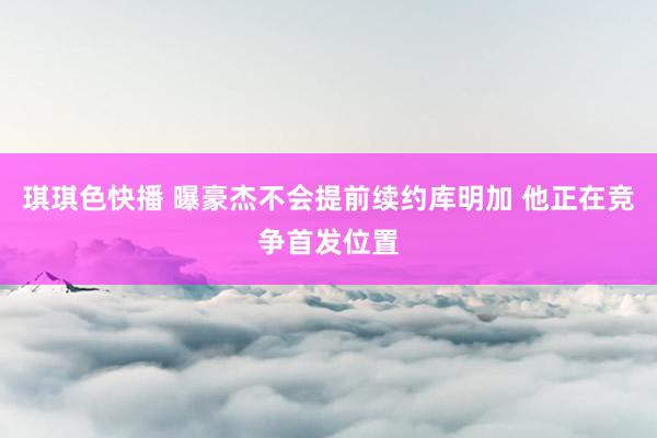 琪琪色快播 曝豪杰不会提前续约库明加 他正在竞争首发位置