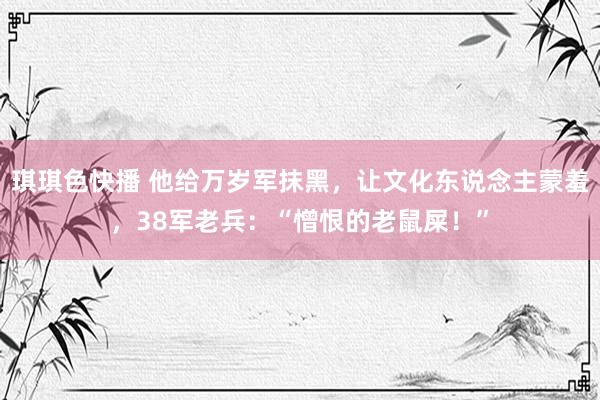 琪琪色快播 他给万岁军抹黑，让文化东说念主蒙羞，38军老兵：“憎恨的老鼠屎！”