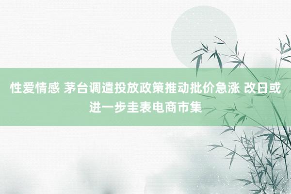 性爱情感 茅台调遣投放政策推动批价急涨 改日或进一步圭表电商市集