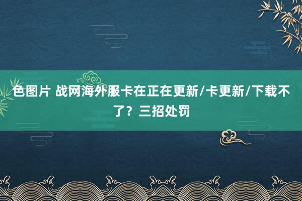 色图片 战网海外服卡在正在更新/卡更新/下载不了？三招处罚