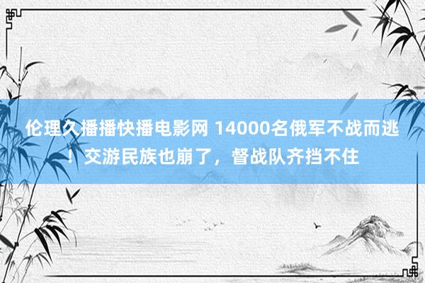 伦理久播播快播电影网 14000名俄军不战而逃！交游民族也崩了，督战队齐挡不住