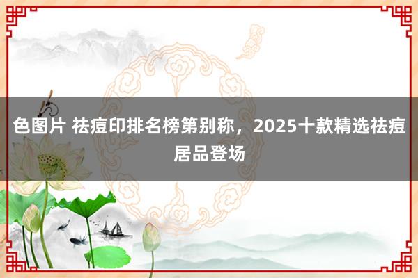 色图片 祛痘印排名榜第别称，2025十款精选祛痘居品登场