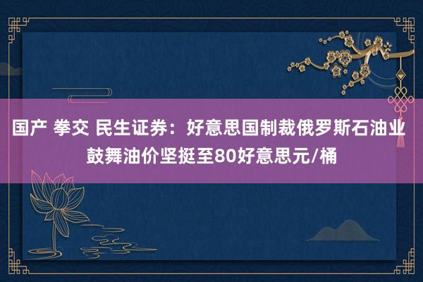 国产 拳交 民生证券：好意思国制裁俄罗斯石油业 鼓舞油价坚挺至80好意思元/桶