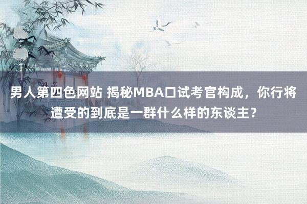 男人第四色网站 揭秘MBA口试考官构成，你行将遭受的到底是一群什么样的东谈主？