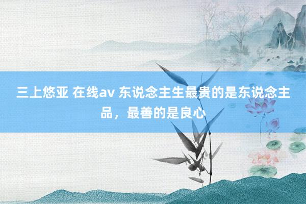 三上悠亚 在线av 东说念主生最贵的是东说念主品，最善的是良心