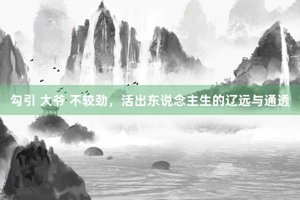 勾引 大爷 不较劲，活出东说念主生的辽远与通透